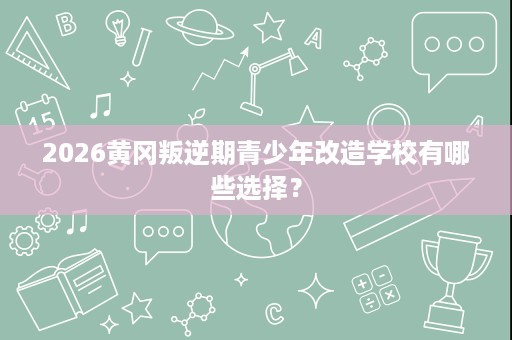 2026黄冈叛逆期青少年改造学校有哪些选择? 2026黄冈叛逆期青少年改造学校有哪些选择?