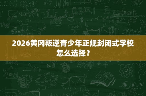 2026黄冈叛逆青少年正规封闭式学校怎么选择? 2026黄冈叛逆青少年正规封闭式学校怎么选择?