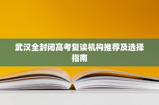 武汉全封闭高考复读机构推荐及选择指南 武汉全封闭高考复读机构推荐及选择指南