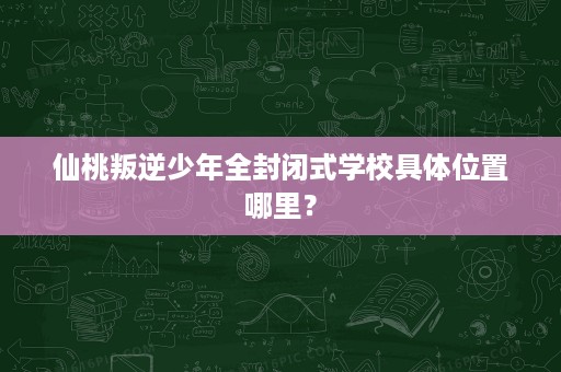 仙桃叛逆少年全封闭式学校具体位置哪里? 仙桃叛逆少年全封闭式学校具体位置哪里?