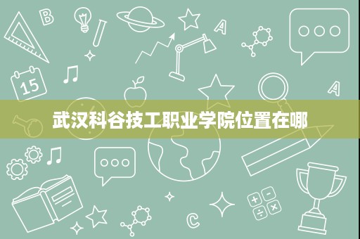 武汉科谷技工职业学院位置在哪 武汉科谷技工职业学院位置在哪
