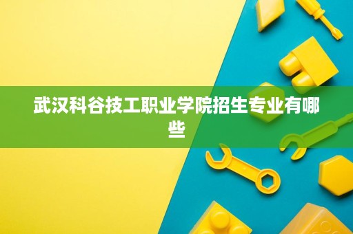 武汉科谷技工职业学院招生专业有哪些 武汉科谷技工职业学院招生专业有哪些