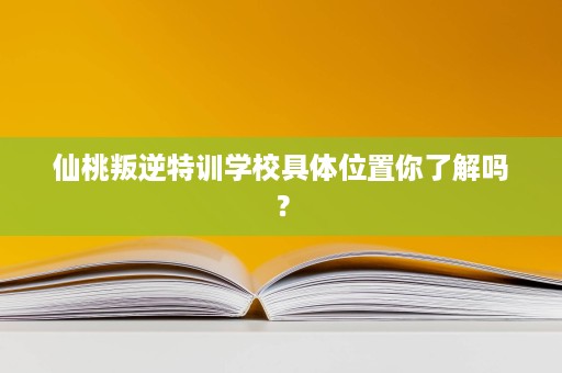 仙桃叛逆特训学校具体位置你了解吗? 仙桃叛逆特训学校具体位置你了解吗?