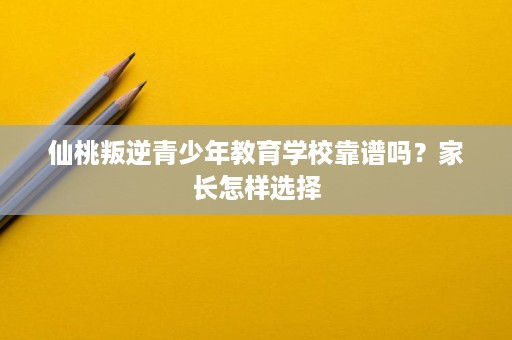 仙桃叛逆青少年教育学校靠谱吗?家长怎样选择 仙桃叛逆青少年教育学校靠谱吗?家长怎样选择
