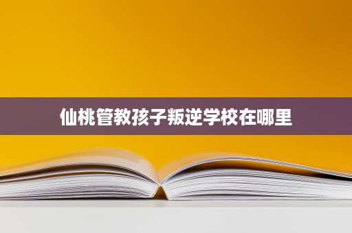 仙桃管教孩子叛逆学校在哪里
