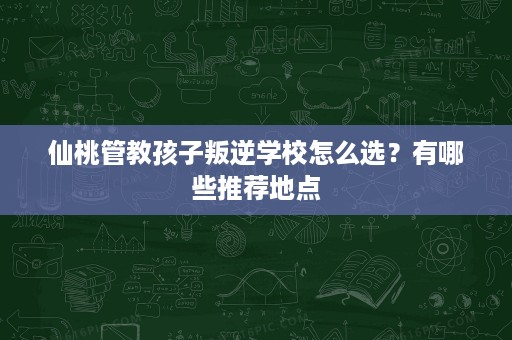 仙桃管教孩子叛逆学校怎么选?有哪些推荐地点 仙桃管教孩子叛逆学校怎么选?有哪些推荐地点