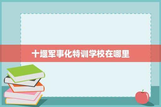 十堰军事化特训学校在哪里 十堰军事化特训学校在哪里