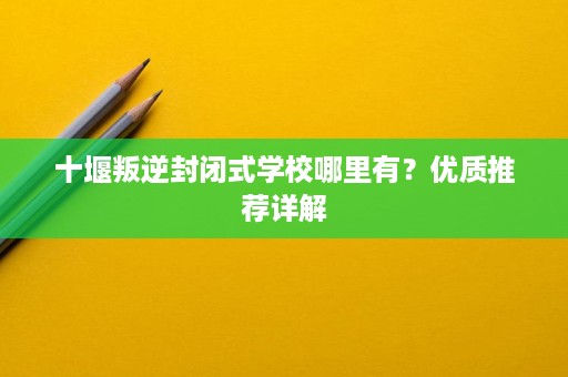 十堰叛逆封闭式学校哪里有?优质推荐详解 十堰叛逆封闭式学校哪里有?优质推荐详解