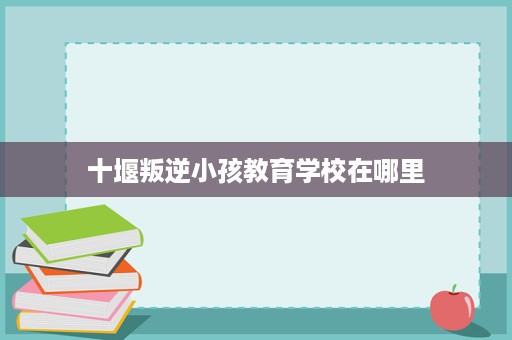 十堰叛逆小孩教育学校在哪里 十堰叛逆小孩教育学校在哪里