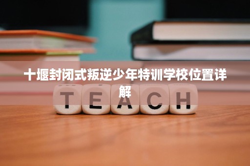十堰封闭式叛逆少年特训学校位置详解 十堰封闭式叛逆少年特训学校位置详解