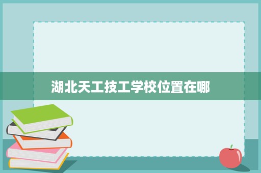 湖北天工技工学校位置在哪 湖北天工技工学校位置在哪