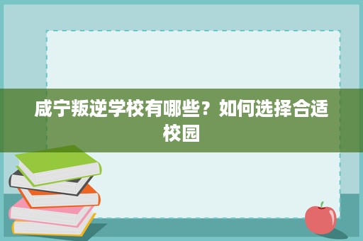 咸宁叛逆学校有哪些?如何选择合适校园 咸宁叛逆学校有哪些?如何选择合适校园