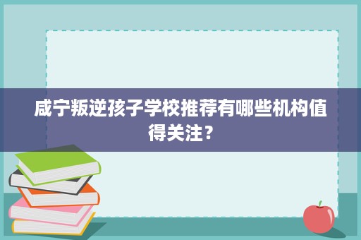 咸宁叛逆孩子学校推荐有哪些机构值得关注？