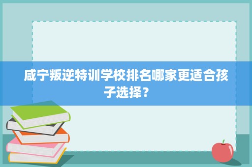 咸宁叛逆特训学校排名哪家更适合孩子选择? 咸宁叛逆特训学校排名哪家更适合孩子选择?