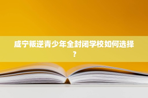 咸宁叛逆青少年全封闭学校如何选择? 咸宁叛逆青少年全封闭学校如何选择?