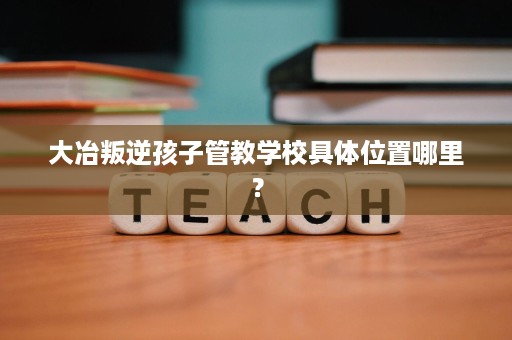 大冶叛逆孩子管教学校具体位置哪里？