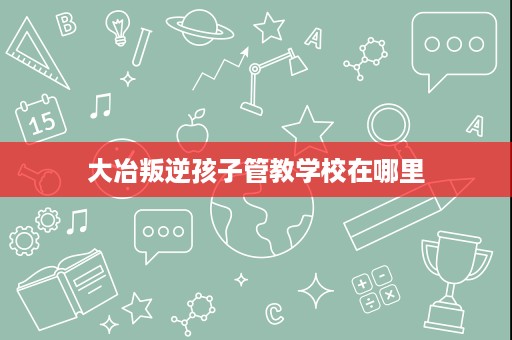 大冶叛逆孩子管教学校在哪里