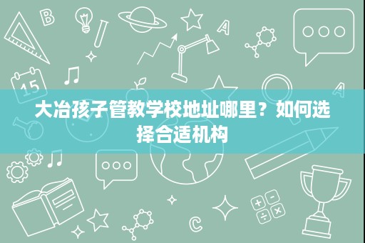 大冶孩子管教学校地址哪里?如何选择合适机构 大冶孩子管教学校地址哪里?如何选择合适机构