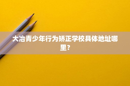 大冶青少年行为矫正学校具体地址哪里? 大冶青少年行为矫正学校具体地址哪里?