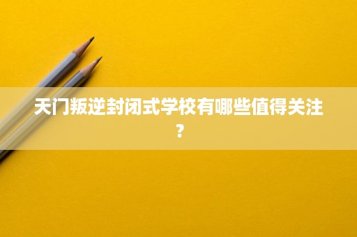 天门叛逆封闭式学校有哪些值得关注? 天门叛逆封闭式学校有哪些值得关注?