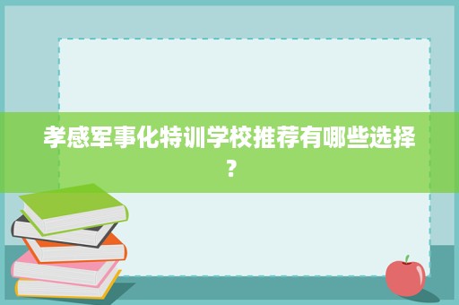 孝感军事化特训学校推荐有哪些选择? 孝感军事化特训学校推荐有哪些选择?