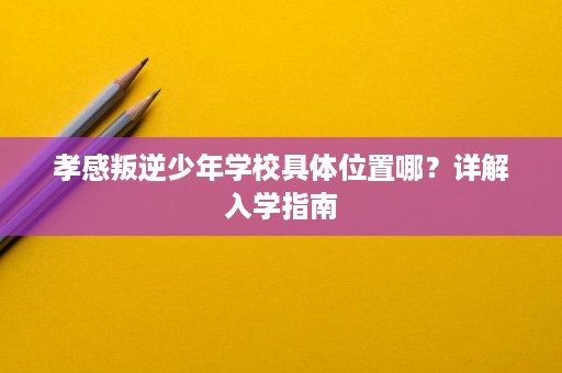 孝感叛逆少年学校具体位置哪？详解入学指南