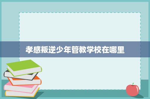 孝感叛逆少年管教学校在哪里 孝感叛逆少年管教学校在哪里