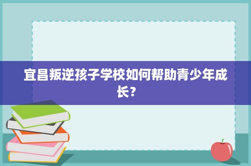 宜昌叛逆孩子学校如何帮助青少年成长? 宜昌叛逆孩子学校如何帮助青少年成长?