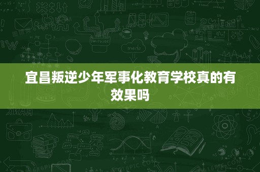 宜昌叛逆少年军事化教育学校真的有效果吗 宜昌叛逆少年军事化教育学校真的有效果吗