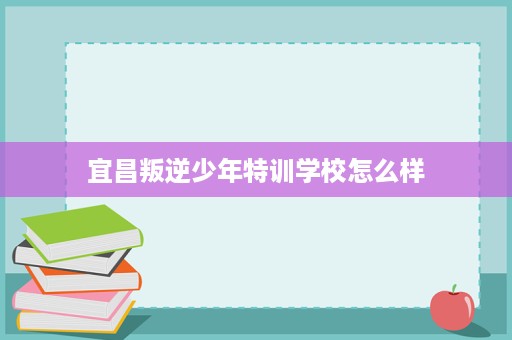 宜昌叛逆少年特训学校怎么样 宜昌叛逆少年特训学校怎么样