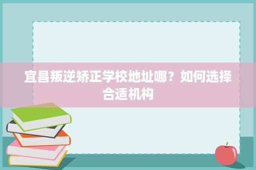 宜昌叛逆矫正学校地址哪？如何选择合适机构