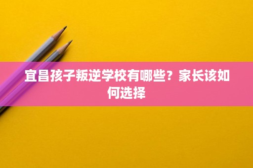 宜昌孩子叛逆学校有哪些?家长该如何选择 宜昌孩子叛逆学校有哪些?家长该如何选择
