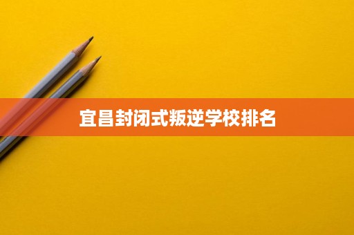 宜昌封闭式叛逆学校排名 宜昌封闭式叛逆学校排名