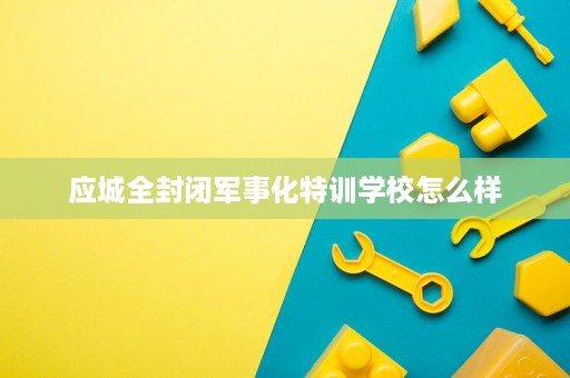 应城全封闭军事化特训学校怎么样 应城全封闭军事化特训学校怎么样