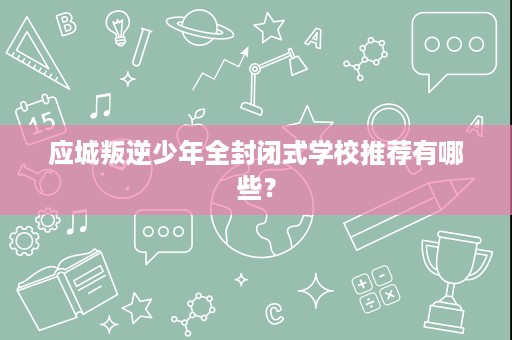 应城叛逆少年全封闭式学校推荐有哪些? 应城叛逆少年全封闭式学校推荐有哪些?