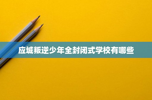 应城叛逆少年全封闭式学校有哪些 应城叛逆少年全封闭式学校有哪些