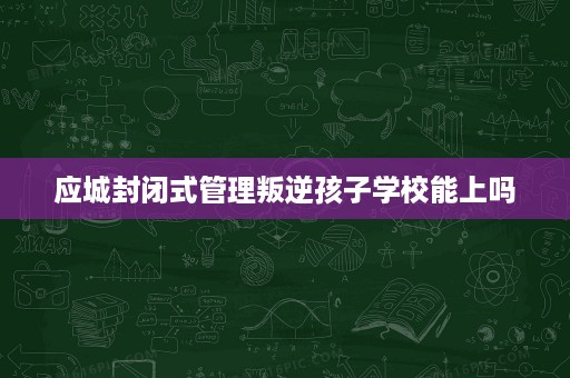 应城封闭式管理叛逆孩子学校能上吗