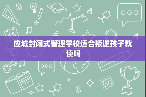 应城封闭式管理学校适合叛逆孩子就读吗 应城封闭式管理学校适合叛逆孩子就读吗