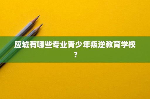 应城有哪些专业青少年叛逆教育学校？