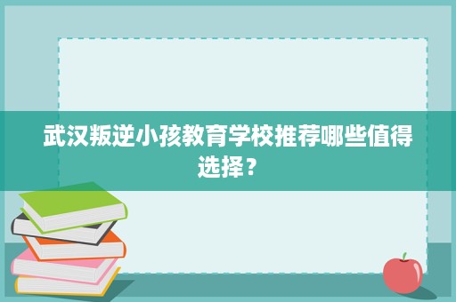 武汉叛逆小孩教育学校推荐哪些值得选择? 武汉叛逆小孩教育学校推荐哪些值得选择?