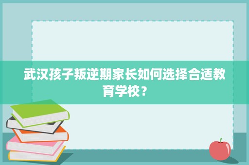 武汉孩子叛逆期家长如何选择合适教育学校? 武汉孩子叛逆期家长如何选择合适教育学校?