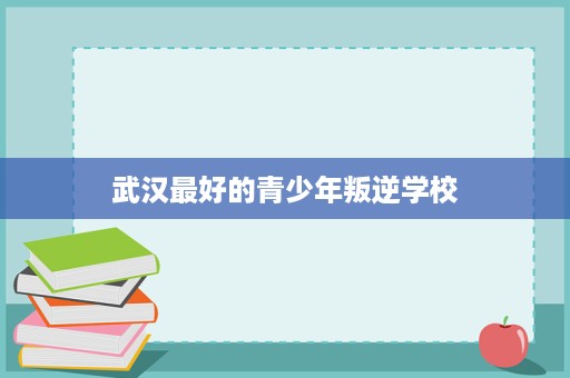 武汉最好的青少年叛逆学校 武汉最好的青少年叛逆学校