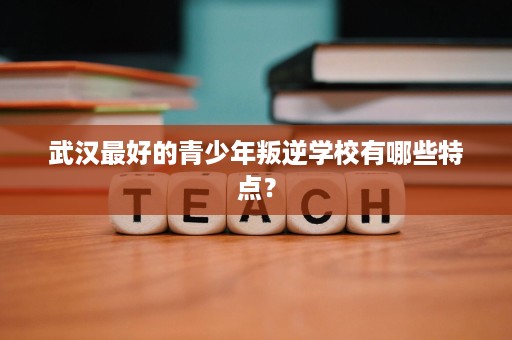 武汉最好的青少年叛逆学校有哪些特点? 武汉最好的青少年叛逆学校有哪些特点?