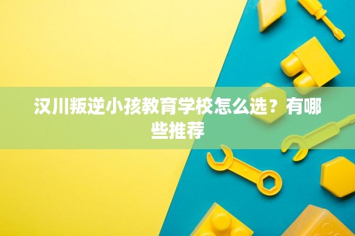 汉川叛逆小孩教育学校怎么选?有哪些推荐 汉川叛逆小孩教育学校怎么选?有哪些推荐