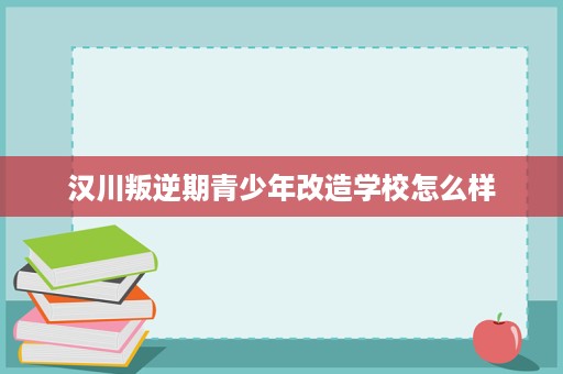 汉川叛逆期青少年改造学校怎么样 汉川叛逆期青少年改造学校怎么样