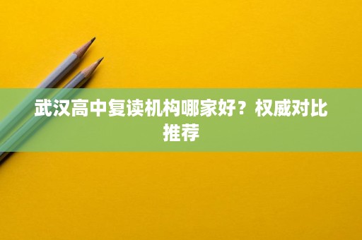 武汉高中复读机构哪家好？权威对比推荐