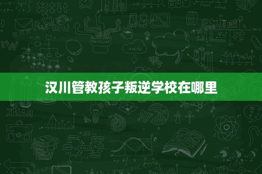 汉川管教孩子叛逆学校在哪里 汉川管教孩子叛逆学校在哪里