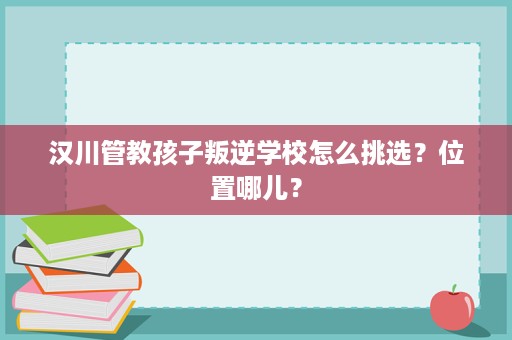 汉川管教孩子叛逆学校怎么挑选?位置哪儿? 汉川管教孩子叛逆学校怎么挑选?位置哪儿?
