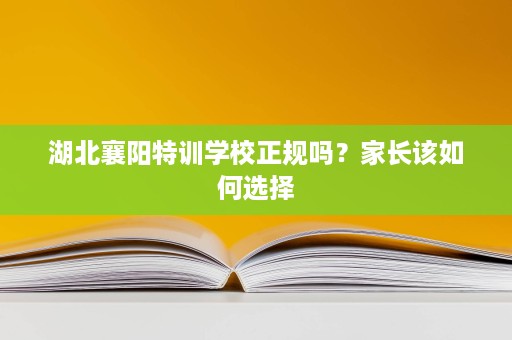 湖北襄阳特训学校正规吗?家长该如何选择 湖北襄阳特训学校正规吗?家长该如何选择