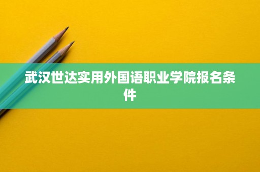 武汉世达实用外国语职业学院报名条件 武汉世达实用外国语职业学院报名条件